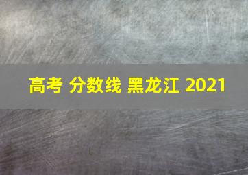 高考 分数线 黑龙江 2021